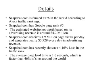 Details
• Snapdeal.com is ranked #576 in the world according to
  Alexa traffic rankings.
• Snapdeal.com has Google page rank #5.
• The estimated website net worth based on its
  advertising revenue is around $4.2 Million.
• Snapdeal.com receives 1.9 Million page views per day
  and generates nearly $5,729 every day in advertising
  revenue.
• Snapdeal.com has recently shown a 4.16% Loss in the
  traffic rank.
• The average page load time is 1.6 seconds, which is
  faster than 46% of sites around the world
 