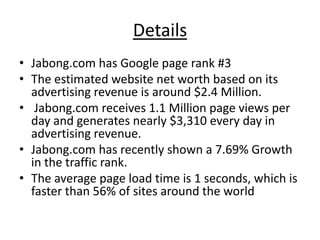 Details
• Jabong.com has Google page rank #3
• The estimated website net worth based on its
  advertising revenue is around $2.4 Million.
• Jabong.com receives 1.1 Million page views per
  day and generates nearly $3,310 every day in
  advertising revenue.
• Jabong.com has recently shown a 7.69% Growth
  in the traffic rank.
• The average page load time is 1 seconds, which is
  faster than 56% of sites around the world
 