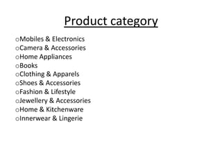 Product category
oMobiles & Electronics
oCamera & Accessories
oHome Appliances
oBooks
oClothing & Apparels
oShoes & Accessories
oFashion & Lifestyle
oJewellery & Accessories
oHome & Kitchenware
oInnerwear & Lingerie
 