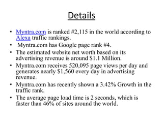 Details
• Myntra.com is ranked #2,115 in the world according to
  Alexa traffic rankings.
• Myntra.com has Google page rank #4.
• The estimated website net worth based on its
  advertising revenue is around $1.1 Million.
• Myntra.com receives 520,095 page views per day and
  generates nearly $1,560 every day in advertising
  revenue.
• Myntra.com has recently shown a 3.42% Growth in the
  traffic rank.
• The average page load time is 2 seconds, which is
  faster than 46% of sites around the world.
 
