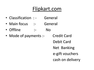 Flipkart.com
•   Classification : - General
•   Main focus :-      General
•   Offline         :-  No
•   Mode of payments :-    Credit Card
                           Debit Card
                           Net Banking
                           e-gift vouchers
                           cash on delivery
 