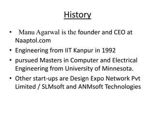 History
• Manu Agarwal is the founder and CEO at
  Naaptol.com
• Engineering from IIT Kanpur in 1992
• pursued Masters in Computer and Electrical
  Engineering from University of Minnesota.
• Other start-ups are Design Expo Network Pvt
  Limited / SLMsoft and ANMsoft Technologies
 