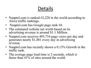 Details
• Naaptol.com is ranked #2,228 in the world according to
  Alexa traffic rankings.
• Naaptol.com has Google page rank #4.
• The estimated website net worth based on its
  advertising revenue is around $1.1 Million.
• Naaptol.com receives 493,716 page views per day and
  generates nearly $1,481 every day in advertising
  revenue.
• Naaptol.com has recently shown a 0.13% Growth in the
  traffic rank.
• The average page load time is 2 seconds, which is
  faster than 41% of sites around the world.
 