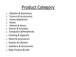 Product Category
o    Mobiles & Electronics
o    Camera & Accessories
o    Home Appliances
o    Books
o    Movies & Music
o   Games & Consoles
o   Computers &Peripherals
o   Clothing & Apparels
o   Shoes & Accessories
o   Fashion & Lifestyle
o   Jewellery & Accessories
o   Baby Product & Kids
 