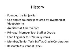 History
• Founded by Sanjay Suri
• Ceo and co-founder (acquired by investors) at
  Videocrux Inc
• Architect at Amazon.com
• Principal Member Tech Staff at Oracle
• Lead Engineer at TriVium Systems
• Member/Senior Tech Staff at Oracle Corporation
• Research Assistant at UCSB
 