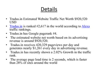 Details
• Tradus.in Estimated Website Traffic Net Worth $920,520
  USD
• Tradus.in is ranked #2,617 in the world according to Alexa
  traffic rankings.
• Tradus.in has Google pagerank #4.
• The estimated website net worth based on its advertising
  revenue is around $920,520.
• Tradus.in receives 420,329 pageviews per day and
  generates nearly $1,261 every day in advertising revenue.
• Tradus.in has recently shown a 2.02% Growth in the traffic
  rank.
• The average page load time is 2 seconds, which is faster
  than 28% of sites around the world
 