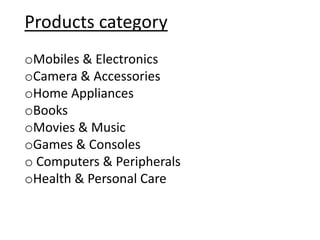 Products category
oMobiles & Electronics
oCamera & Accessories
oHome Appliances
oBooks
oMovies & Music
oGames & Consoles
o Computers & Peripherals
oHealth & Personal Care
 