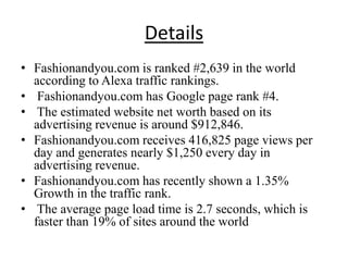 Details
• Fashionandyou.com is ranked #2,639 in the world
  according to Alexa traffic rankings.
• Fashionandyou.com has Google page rank #4.
• The estimated website net worth based on its
  advertising revenue is around $912,846.
• Fashionandyou.com receives 416,825 page views per
  day and generates nearly $1,250 every day in
  advertising revenue.
• Fashionandyou.com has recently shown a 1.35%
  Growth in the traffic rank.
• The average page load time is 2.7 seconds, which is
  faster than 19% of sites around the world
 