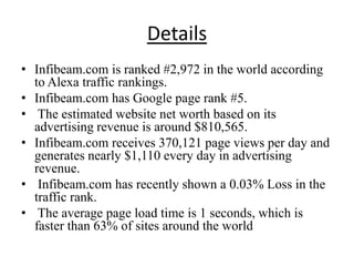 Details
• Infibeam.com is ranked #2,972 in the world according
  to Alexa traffic rankings.
• Infibeam.com has Google page rank #5.
• The estimated website net worth based on its
  advertising revenue is around $810,565.
• Infibeam.com receives 370,121 page views per day and
  generates nearly $1,110 every day in advertising
  revenue.
• Infibeam.com has recently shown a 0.03% Loss in the
  traffic rank.
• The average page load time is 1 seconds, which is
  faster than 63% of sites around the world
 