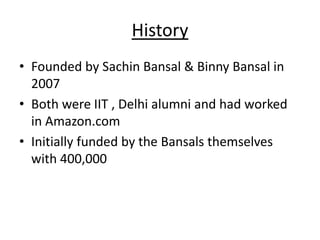 History
• Founded by Sachin Bansal & Binny Bansal in
  2007
• Both were IIT , Delhi alumni and had worked
  in Amazon.com
• Initially funded by the Bansals themselves
  with 400,000
 