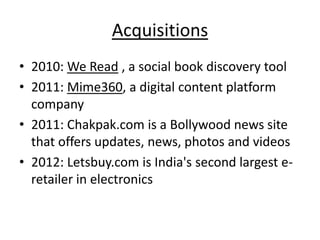 Acquisitions
• 2010: We Read , a social book discovery tool
• 2011: Mime360, a digital content platform
  company
• 2011: Chakpak.com is a Bollywood news site
  that offers updates, news, photos and videos
• 2012: Letsbuy.com is India's second largest e-
  retailer in electronics
 