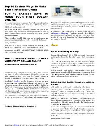 Created using Zinepal. Go online to create your own eBooks in PDF, ePub, Kindle and Mobipocket formats. 1
Top 10 Easiest Ways To Make
Your First Dollar Online
TOP 10 EASIEST WAYS TO
MAKE YOUR FIRST DOLLAR
ONLINE
So you staring at your computer. You’ve been reading about
how the Internet is (and has been for a while now) the new
Gold Rush, and you want in!
But where do you start? Maybe you’ve heard a few tips and
tricks, or amazing success stories from people who do nothing
but sit at home with their kids and watch their bank account
accumulate money.
This is actually a possible thing once you’ve found success and
are able to automate it; however, let’s start with the basics.
Your first dollar!
After months of compiling data, reading success stories and
testing it out for my own good, these are my best results.
Introducing, the TOP 10 EASIEST WAYS TO MAKE YOUR
FIRST DOLLAR ONLINE.
TOP 10 EASIEST WAYS TO MAKE
YOUR FIRST DOLLAR ONLINE
1) Become an Aweber affiliate
Email marketing is king when building a long-term business.
By collecting email addresses from prospective buyers, you
build compiled lists that, over time, will be easily monetized
through future offers or by becoming a solo ad provider.
My choice? Aweber. Aweber is simple to setup, has great
tech support, and creates beautiful templates for emails and
lightboxes you can place on your website or blog. By joining
the affiliate program, you can start making money right away.
When people who KNOW, LIKE AND TRUST you see it, they
will sign up through you. Everyone serious about marketing
needs this ANYWAYS, so why not monetize it?
Make sure no matter what program/service you are an affiliate
for, your links always work and point to your affiliate account.
2) Blog About Digital Products
Blogging is the single most personal thing you can do on the
Internet (Video Marketing is number 2). This gives a human
perspective to your audience, so they learn to KNOW, LIKE,
and TRUSTyou…
In my opinion, the simplest blog to setup and also monetize
is Empower Network. This is an authority site, which is
easier to rank on Google, and you can resell it to make $25/
month. It’s the best “Done-For-You” blogging platform for
new bloggers. Period.
3) Sell Something on eBay
Own anything of value? Sell it. This can quickly become an
addiction, but be careful that eBay charges don’t creep up on
you.
TIP: Look for deals eBay runs for new member signups;
sometimes they will let you sell your first few items for free
(no fees). When given this opportunity, sell your bigger ticket
items first
Nothing to sell? Look up items on Craigslist; test to see if
something on craigslist will sell for substantially more on eBay.
Test before you buy, but if it looks promising, buy the CL item
before it sells out and your still at zero.
4) Build A High Traffic Website In A Niche
Market
High traffic in a niche market = salivating advertisers
Something niche would be like “Dog collars for German
Shepards”, instead of “People who love dogs.” Much less
competition, and companies who sell these dog collars will pay
primo for ad space.
Shoot for 20,000 visitors per month. The more niche the
better. Then charge advertisers according to the market. See
how much they think it’s worth, then play the “bidding game”
for ad space on your website.
You need to know your analytics in order to successfully sell
ad space on your website. Use Google Analytics to track the
site, and Bit.ly to track your links to track click-through rates.
Email me if you would like a more detailed explanation on how
to do this:
jason@jotsocialmedia.com
 