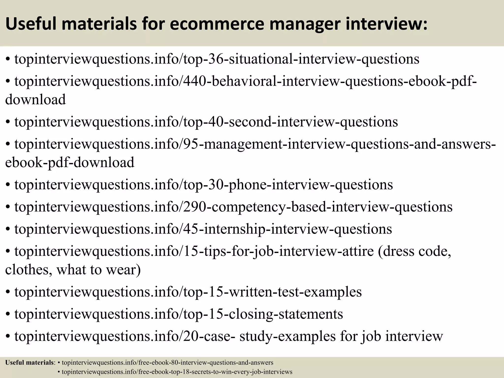 Useful materials for ecommerce manager interview:
• topinterviewquestions.info/top-36-situational-interview-questions
• topinterviewquestions.info/440-behavioral-interview-questions-ebook-pdf-
download
• topinterviewquestions.info/top-40-second-interview-questions
• topinterviewquestions.info/95-management-interview-questions-and-answers-
ebook-pdf-download
• topinterviewquestions.info/top-30-phone-interview-questions
• topinterviewquestions.info/290-competency-based-interview-questions
• topinterviewquestions.info/45-internship-interview-questions
• topinterviewquestions.info/15-tips-for-job-interview-attire (dress code,
clothes, what to wear)
• topinterviewquestions.info/top-15-written-test-examples
• topinterviewquestions.info/top-15-closing-statements
• topinterviewquestions.info/20-case- study-examples for job interview
Useful materials: • topinterviewquestions.info/free-ebook-80-interview-questions-and-answers
• topinterviewquestions.info/free-ebook-top-18-secrets-to-win-every-job-interviews
 