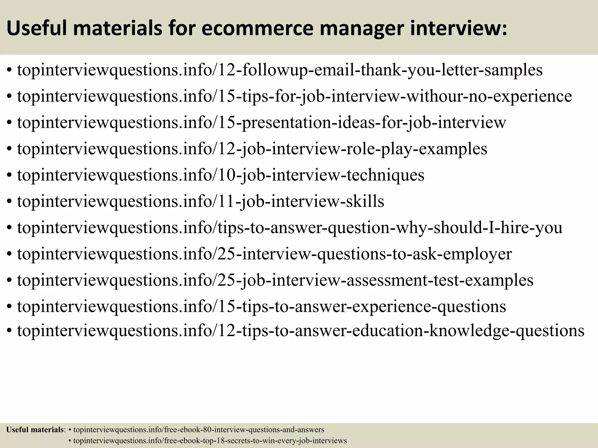 Useful materials for ecommerce manager interview:
• topinterviewquestions.info/12-followup-email-thank-you-letter-samples
• topinterviewquestions.info/15-tips-for-job-interview-withour-no-experience
• topinterviewquestions.info/15-presentation-ideas-for-job-interview
• topinterviewquestions.info/12-job-interview-role-play-examples
• topinterviewquestions.info/10-job-interview-techniques
• topinterviewquestions.info/11-job-interview-skills
• topinterviewquestions.info/tips-to-answer-question-why-should-I-hire-you
• topinterviewquestions.info/25-interview-questions-to-ask-employer
• topinterviewquestions.info/25-job-interview-assessment-test-examples
• topinterviewquestions.info/15-tips-to-answer-experience-questions
• topinterviewquestions.info/12-tips-to-answer-education-knowledge-questions
Useful materials: • topinterviewquestions.info/free-ebook-80-interview-questions-and-answers
• topinterviewquestions.info/free-ebook-top-18-secrets-to-win-every-job-interviews
 