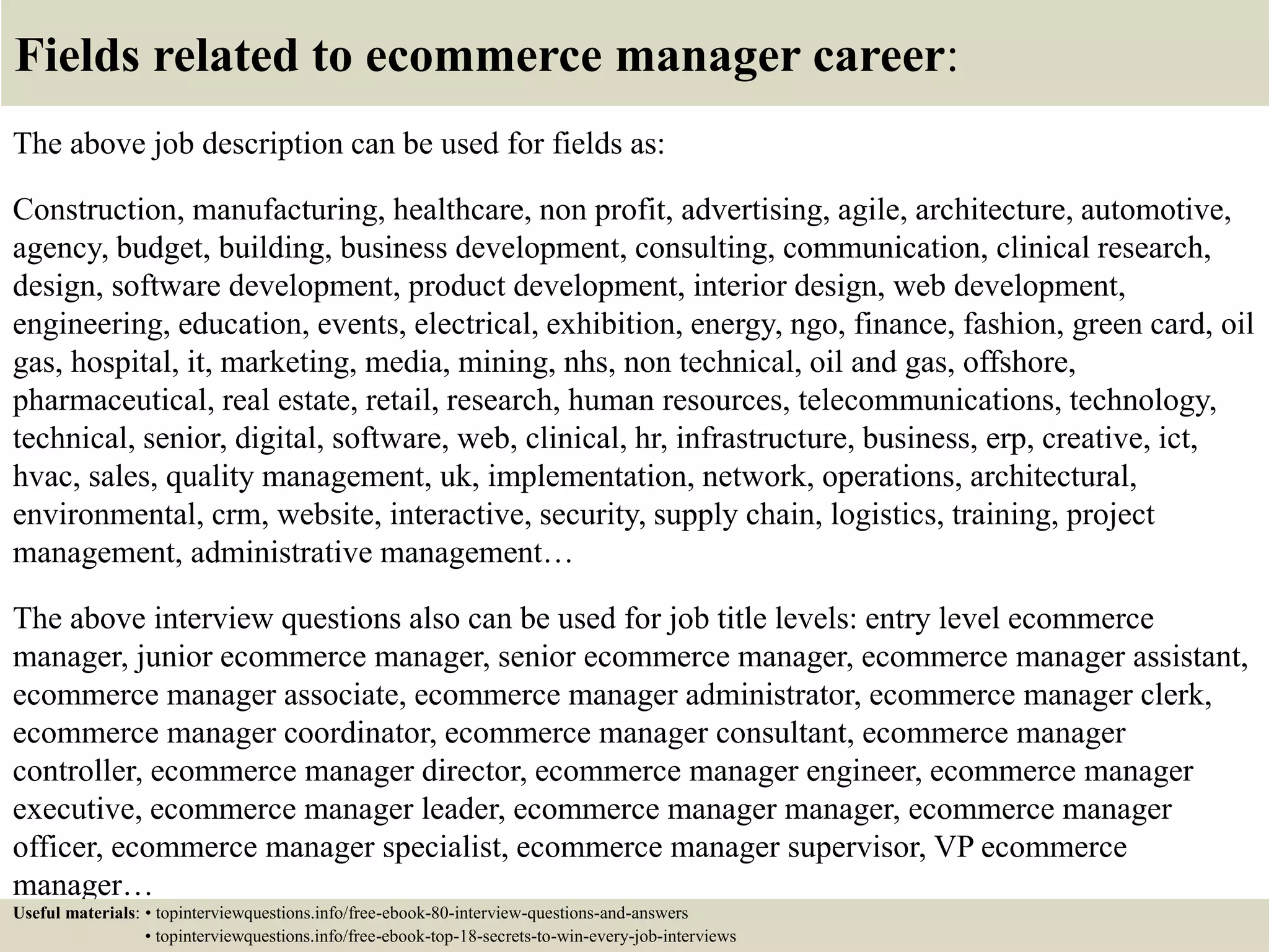 Fields related to ecommerce manager career:
The above job description can be used for fields as:
Construction, manufacturing, healthcare, non profit, advertising, agile, architecture, automotive,
agency, budget, building, business development, consulting, communication, clinical research,
design, software development, product development, interior design, web development,
engineering, education, events, electrical, exhibition, energy, ngo, finance, fashion, green card, oil
gas, hospital, it, marketing, media, mining, nhs, non technical, oil and gas, offshore,
pharmaceutical, real estate, retail, research, human resources, telecommunications, technology,
technical, senior, digital, software, web, clinical, hr, infrastructure, business, erp, creative, ict,
hvac, sales, quality management, uk, implementation, network, operations, architectural,
environmental, crm, website, interactive, security, supply chain, logistics, training, project
management, administrative management…
The above interview questions also can be used for job title levels: entry level ecommerce
manager, junior ecommerce manager, senior ecommerce manager, ecommerce manager assistant,
ecommerce manager associate, ecommerce manager administrator, ecommerce manager clerk,
ecommerce manager coordinator, ecommerce manager consultant, ecommerce manager
controller, ecommerce manager director, ecommerce manager engineer, ecommerce manager
executive, ecommerce manager leader, ecommerce manager manager, ecommerce manager
officer, ecommerce manager specialist, ecommerce manager supervisor, VP ecommerce
manager…
Useful materials: • topinterviewquestions.info/free-ebook-80-interview-questions-and-answers
• topinterviewquestions.info/free-ebook-top-18-secrets-to-win-every-job-interviews
 