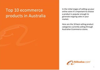 Top	
  10	
  ecommerce	
          In	
  the	
  ini(al	
  stages	
  of	
  se/ng	
  up	
  your	
  
                                  online	
  store	
  it’s	
  important	
  to	
  choose	
  
                                  a	
  product	
  is	
  popular	
  enough	
  to	
  
products	
  in	
  Australia	
     generate	
  ongoing	
  sales	
  in	
  your	
  
                                  market.	
  	
  
                                  	
  
                                  Here	
  are	
  the	
  10	
  best-­‐selling	
  product	
  
                                  categories	
  currently	
  selling	
  through	
  
                                  Australian	
  Ecommerce	
  stores.	
  
                                  	
  




                                                                                             1	
  
 