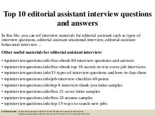 Top 10 editorial assistant interview questions
and answers
In this file, you can ref interview materials for editorial assistant such as types of
interview questions, editorial assistant situational interview, editorial assistant
behavioral interview…
Other useful materials for editorial assistant interview:
• topinterviewquestions.info/free-ebook-80-interview-questions-and-answers
• topinterviewquestions.info/free-ebook-top-18-secrets-to-win-every-job-interviews
• topinterviewquestions.info/13-types-of-interview-questions-and-how-to-face-them
• topinterviewquestions.info/job-interview-checklist-40-points
• topinterviewquestions.info/top-8-interview-thank-you-letter-samples
• topinterviewquestions.info/free-21-cover-letter-samples
• topinterviewquestions.info/free-24-resume-samples
• topinterviewquestions.info/top-15-ways-to-search-new-jobs
Useful materials: • topinterviewquestions.info/free-ebook-80-interview-questions-and-answers
• topinterviewquestions.info/free-ebook-top-18-secrets-to-win-every-job-interviews
 