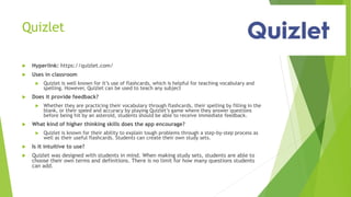 Quizlet
 Hyperlink: https://quizlet.com/
 Uses in classroom
 Quizlet is well known for it’s use of flashcards, which is helpful for teaching vocabulary and
spelling. However, Quizlet can be used to teach any subject
 Does it provide feedback?
 Whether they are practicing their vocabulary through flashcards, their spelling by filling in the
blank, or their speed and accuracy by playing Quizlet’s game where they answer questions
before being hit by an asteroid, students should be able to receive immediate feedback.
 What kind of higher thinking skills does the app encourage?
 Quizlet is known for their ability to explain tough problems through a step-by-step process as
well as their useful flashcards. Students can create their own study sets.
 Is it intuitive to use?
 Quizlet was designed with students in mind. When making study sets, students are able to
choose their own terms and definitions. There is no limit for how many questions students
can add.
 