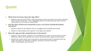 Quizlet
 What kind of privacy does this app offer?
 Quizlet is secured with HTTPS, meaning students cannot be spied on by others watching
their internet connection. This is especially useful for schools because many internet
connections are run with un-secured WiFi.
 Are the skills reinforced connected to your curriculum standards/student
outcomes?
 Quizlet is great for all students who are struggling with studying and testing.
 Quizlet is customizable and is good for most ages and subjects
 Does this app provide comprehensive instructions?
 Quizlet is very intuitive. Students will tap flashcards in order to see the term and the
definition. Below the flashcards are a list of terms and their respective definitions.
 Quizlet has a help center that is devoted to answering all kinds of questions that fall
under the subject of teaching, studying, creating an account and more:
https://help.quizlet.com/hc/en-us
 