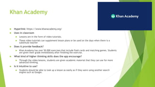 Khan Academy
 Hyperlink: https://www.khanacademy.org/
 Uses in classroom
 Lessons are in the form of video tutorials.
 These video tutorials can supplement lesson plans or be used on the days when there is a
substitute teacher
 Does it provide feedback?
 Khan Academy has over 50,000 exercises that include flash cards and matching games. Students
are given their grade immediately after finishing the exercise.
 What kind of higher thinking skills does the app encourage?
 Through the video lessons, students are given academic material that they can use for more
advanced thinking.
 Is it intuitive to use?
 Students should be able to look up a lesson as easily as if they were using another search
engine such as Google.
 