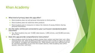 Khan Academy
 What kind of privacy does this app offer?
 Khan Academy does not sell personal information to third parties.
 Khan Academy does not advertise other products
 Khan Academy puts in measures to reduce the chances of young children sharing
personal information.
 Are the skills reinforced connected to your curriculum standards/student
outcomes?
 Yes. Khan Academy has over 10,000 video lessons, 3,000 articles, and 50,000 exercises,
all for free.
 Does this app provide comprehensive instructions?
 Khan Academy starts by having students choose their subject and then their unit. After
choosing their unit, Khan Academy provides a practice test in order to figure out where
the students’ strengths and weaknesses are. Video lessons come with subtitles and can
be watched repeatedly at any time the student desires. Khan Academy then offers
quizzes, exercises, and tests.
 