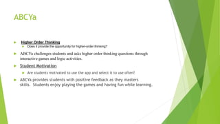 ABCYa
 Higher Order Thinking
 Does it provide the opportunity for higher-order thinking?
 ABCYa challenges students and asks higher order thinking questions through
interactive games and logic activities.
 Student Motivation
 Are students motivated to use the app and select it to use often?
 ABCYa provides students with positive feedback as they masters
skills. Students enjoy playing the games and having fun while learning.
 