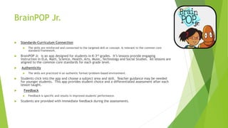 BrainPOP Jr.
 Standards-Curriculum Connection
 The skills are reinforced and connected to the targeted skill or concept. Is relevant to the common core
standard/framework.
 BrainPOP Jr. is an app designed for students in K-3rd grades. It’s lessons provide engaging
instruction in ELA, Math, Science, Health, Arts, Music, Technology and Social Studies. All lessons are
aligned to the common core standards for each grade level.
 Authenticity
 The skills are practiced in an authentic format/problem-based environment.
 Students click into the app and choose a subject area and skill. Teacher guidance may be needed
for younger students. This app provides student choice and a differentiated assessment after each
lesson taught.
 Feedback
 Feedback is specific and results in improved students' performance.
 Students are provided with immediate feedback during the assessments.
 