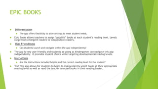 EPIC BOOKS
 Differentiation
 The app offers flexibility to alter settings to meet student needs.
 Epic Books allows teachers to assign “good fit” books at each student’s reading level. Levels
range from emergent readers to independent readers.
 User Friendliness
 Can students launch and navigate within the app independently?
 The app is very user friendly and students as young as kindergarten can navigate this app
independently. It provides student choice while targeting developmental reading levels.
 Instructions
 Are the instructions included helpful and the correct reading level for the student?
 Yes! This app allows for students to begin to independently select books at their appropriate
reading level as well as read the teacher selected books in their reading basket.
 