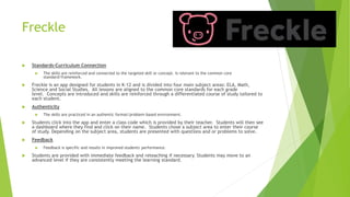 Freckle
 Standards-Curriculum Connection
 The skills are reinforced and connected to the targeted skill or concept. Is relevant to the common core
standard/framework.
 Freckle is an app designed for students in K-12 and is divided into four main subject areas: ELA, Math,
Science and Social Studies. All lessons are aligned to the common core standards for each grade
level. Concepts are introduced and skills are reinforced through a differentiated course of study tailored to
each student.
 Authenticity
 The skills are practiced in an authentic format/problem-based environment.
 Students click into the app and enter a class code which is provided by their teacher. Students will then see
a dashboard where they find and click on their name. Students chose a subject area to enter their course
of study. Depending on the subject area, students are presented with questions and or problems to solve.
 Feedback
 Feedback is specific and results in improved students' performance.
 Students are provided with immediate feedback and reteaching if necessary. Students may move to an
advanced level if they are consistently meeting the learning standard.
 