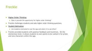 Freckle
 Higher Order Thinking
 Does it provide the opportunity for higher-order thinking?
 Freckle challenges students and asks higher order thinking questions.
 Student Motivation
 Are students motivated to use the app and select it to use often?
 Freckle provided students with positive feedback and incentives. On the
elementary level, it allows students to earn points to be cashed in for prizes
and new characters within the app.
 