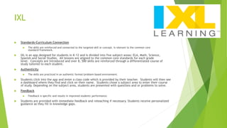 IXL
 Standards-Curriculum Connection
 The skills are reinforced and connected to the targeted skill or concept. Is relevant to the common core
standard/framework.
 IXL is an app designed for students in K-12 and is divided into five subject areas: ELA, Math, Science,
Spanish and Social Studies. All lessons are aligned to the common core standards for each grade
level. Concepts are introduced and over 8, 500 skills are reinforced through a differentiated course of
study tailored to each student.
 Authenticity
 The skills are practiced in an authentic format/problem-based environment.
 Students click into the app and enter a class code which is provided by their teacher. Students will then see
a dashboard where they find and click on their name. Students chose a subject area to enter their course
of study. Depending on the subject area, students are presented with questions and or problems to solve.
 Feedback
 Feedback is specific and results in improved students' performance.
 Students are provided with immediate feedback and reteaching if necessary. Students receive personalized
guidance as they fill in knowledge gaps.
 