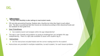 IXL
 Differentiation
 The app offers flexibility to alter settings to meet student needs.
 IXL provides personalized learning. Students take a baseline test when they begin in each subject
area. The data is recorded and then their lessons are introduced according to their educational needs and
the standards for their grade level.
 User Friendliness
 Can students launch and navigate within the app independently?
 The app is user friendly and students as young as kindergarten can navigate this app
independently. There is a QR code available to assist with student log in.
 Instructions
 Are the instructions included helpful and the correct reading level for the student?
 Instructions are provided in multiple modalities, to each student, for each lesson/problem.
 