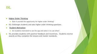 IXL
 Higher Order Thinking
 Does it provide the opportunity for higher-order thinking?
 IXL challenges students and asks higher order thinking questions.
 Student Motivation
 Are students motivated to use the app and select it to use often?
 IXL provides students with positive feedback and incentives. Students receive
awards as they complete the lessons and master standards.
 