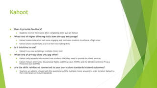 Kahoot
 Does it provide feedback?
 Students receive their score after completing their quiz on Kahoot
 What kind of higher thinking skills does the app encourage?
 Kahoot makes education feel more engaging and motivates students to achieve a high score.
 Kahoot allows students to practice their test-taking skills
 Is it intuitive to use?
 Kahoot is as easy as taking a multiple choice test
 What kind of privacy does this app offer?
 Kahoot only requests information from students that they need to provide to school services
 Kahoot follows the Family Educational Rights and Privacy Act (FERPA) and the Children’s Online Privacy
Protection Act (COPPA)
 Are the skills reinforced connected to your curriculum standards/student outcomes?
 Teachers are able to choose both the questions and the multiple choice answers in order to tailor Kahoot to
their individual curriculum standards
 