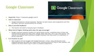 Google Classroom
 Hyperlink: https://classroom.google.com/h
 Uses in classroom
 Google Classroom is a virtual classroom. Teachers can give lessons, give assignments and their
due dates, and offer announcements all virtually.
 Does it provide feedback?
 The teacher will need to manually type in feedback.
 What kind of higher thinking skills does the app encourage?
 Google classroom prepares students for taking online courses, something many of them will
find themselves doing once they enter college. Other than that, this is up to the teacher. The
teacher can feasibly teach anything in Google Classroom that they could in a traditional, in-
person classroom.
 Is it intuitive to use?
 Most students will not struggle with Google Classroom. In fact, many will become more
organized because due dates are clearly listed, announcements are fixed in their position, and
students will know where to go in order to complete assignments.
 