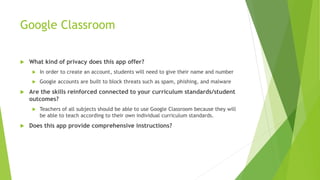 Google Classroom
 What kind of privacy does this app offer?
 In order to create an account, students will need to give their name and number
 Google accounts are built to block threats such as spam, phishing, and malware
 Are the skills reinforced connected to your curriculum standards/student
outcomes?
 Teachers of all subjects should be able to use Google Classroom because they will
be able to teach according to their own individual curriculum standards.
 Does this app provide comprehensive instructions?
 