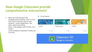 Does Google Classroom provide
comprehensive instructions?
 Many will find this app to be
straightforward however, here is a link
that informs teachers how to add
students, create assignments, and
other advanced training:
https://edu.google.com/intl/ALL_us/t
eacher-
center/products/classroom/?modal_act
ive=none
 