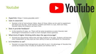 Youtube
 Hyperlink: https://www.youtube.com/
 Uses in classroom
 Youtube is full of instructional videos. Many of these videos can be used to supplement
the lesson for the day. If the teacher is absent and there is a sub, there are many
Youtube videos the students can learn from.
 Does it provide feedback?
 In the majority of cases, no. There will be some exceptions as some channels take
advantage of annotations in order to form multiple choice questions
 What kind of higher thinking skills does the app encourage?
 Youtube has educational videos that will help students of all ages. Students will become
more independent as they exercise their ability to look up information for themselves.
 Is it intuitive to use?
 Youtube is so easy that kindergarteners are able to use it. An advantage of Youtube that
cannot be missed is that virtually all students are familiar with it
 