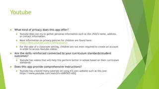 Youtube
 What kind of privacy does this app offer?
 Youtube does not try to gather personal information such as the child’s name, address,
or contact information.
 More information on privacy policies for children are found here:
https://kids.youtube.com/t/privacynotice
 For the sake of a classroom setting, children are not even required to create an account
in order to access Youtube videos.
 Are the skills reinforced connected to your curriculum standards/student
outcomes?
 Youtube has videos that will help this perform better in school based on their curriculum
standards
 Does this app provide comprehensive instructions?
 Youtube has created many tutorials on using it’s own website such as this one:
https://www.youtube.com/watch?v=xbBr5b3-wSQ
 