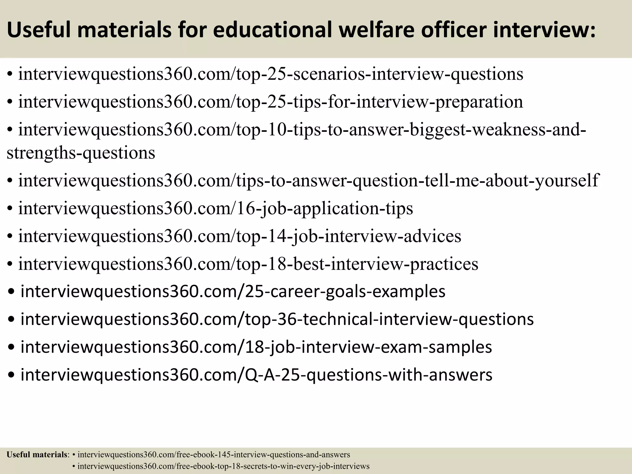 Useful materials for educational welfare officer interview:
• interviewquestions360.com/top-25-scenarios-interview-questions
• interviewquestions360.com/top-25-tips-for-interview-preparation
• interviewquestions360.com/top-10-tips-to-answer-biggest-weakness-and-
strengths-questions
• interviewquestions360.com/tips-to-answer-question-tell-me-about-yourself
• interviewquestions360.com/16-job-application-tips
• interviewquestions360.com/top-14-job-interview-advices
• interviewquestions360.com/top-18-best-interview-practices
• interviewquestions360.com/25-career-goals-examples
• interviewquestions360.com/top-36-technical-interview-questions
• interviewquestions360.com/18-job-interview-exam-samples
• interviewquestions360.com/Q-A-25-questions-with-answers
Useful materials: • interviewquestions360.com/free-ebook-145-interview-questions-and-answers
• interviewquestions360.com/free-ebook-top-18-secrets-to-win-every-job-interviews
 