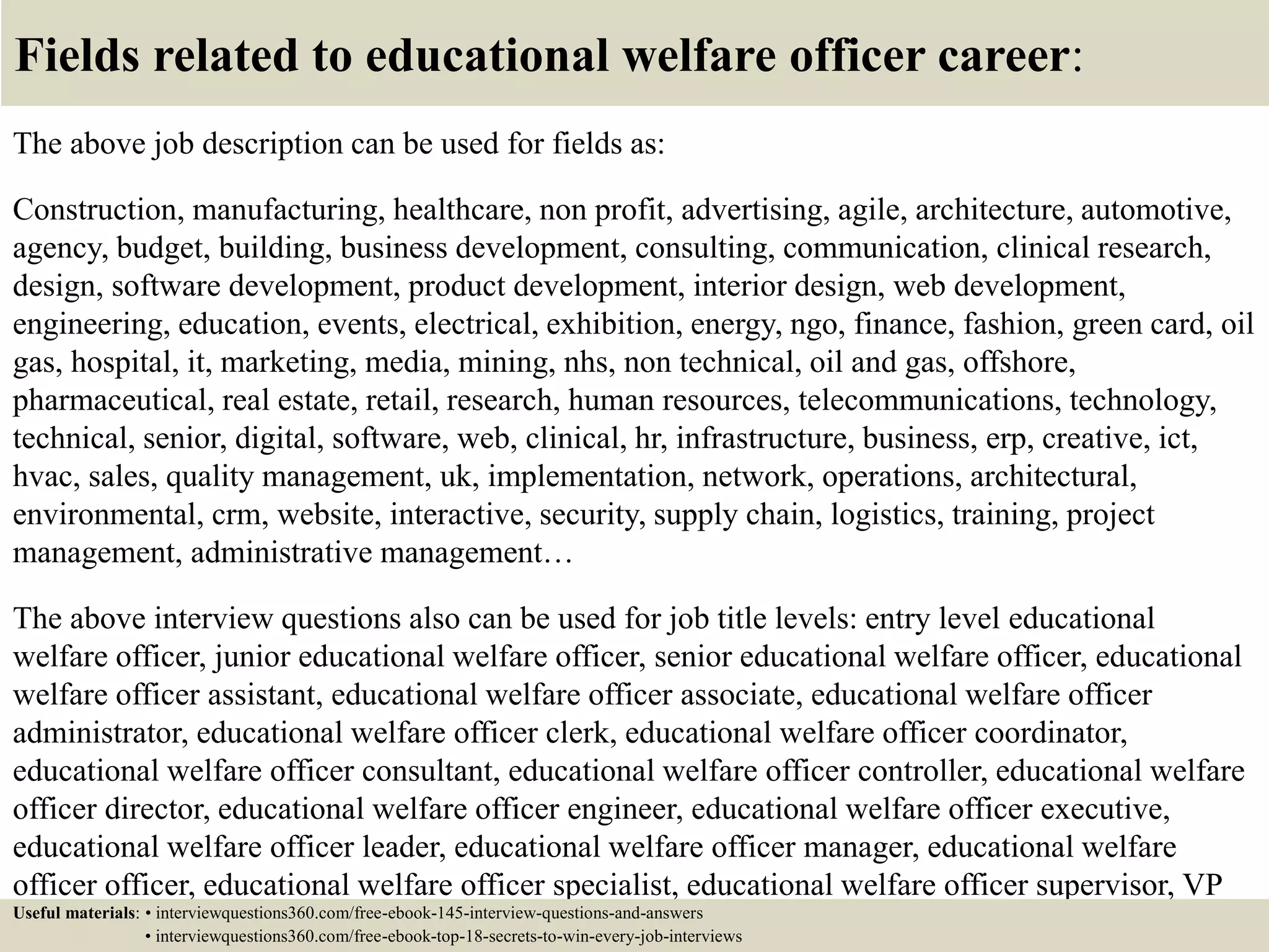 Fields related to educational welfare officer career:
The above job description can be used for fields as:
Construction, manufacturing, healthcare, non profit, advertising, agile, architecture, automotive,
agency, budget, building, business development, consulting, communication, clinical research,
design, software development, product development, interior design, web development,
engineering, education, events, electrical, exhibition, energy, ngo, finance, fashion, green card, oil
gas, hospital, it, marketing, media, mining, nhs, non technical, oil and gas, offshore,
pharmaceutical, real estate, retail, research, human resources, telecommunications, technology,
technical, senior, digital, software, web, clinical, hr, infrastructure, business, erp, creative, ict,
hvac, sales, quality management, uk, implementation, network, operations, architectural,
environmental, crm, website, interactive, security, supply chain, logistics, training, project
management, administrative management…
The above interview questions also can be used for job title levels: entry level educational
welfare officer, junior educational welfare officer, senior educational welfare officer, educational
welfare officer assistant, educational welfare officer associate, educational welfare officer
administrator, educational welfare officer clerk, educational welfare officer coordinator,
educational welfare officer consultant, educational welfare officer controller, educational welfare
officer director, educational welfare officer engineer, educational welfare officer executive,
educational welfare officer leader, educational welfare officer manager, educational welfare
officer officer, educational welfare officer specialist, educational welfare officer supervisor, VP
educational welfare officer…Useful materials: • interviewquestions360.com/free-ebook-145-interview-questions-and-answers
• interviewquestions360.com/free-ebook-top-18-secrets-to-win-every-job-interviews
 