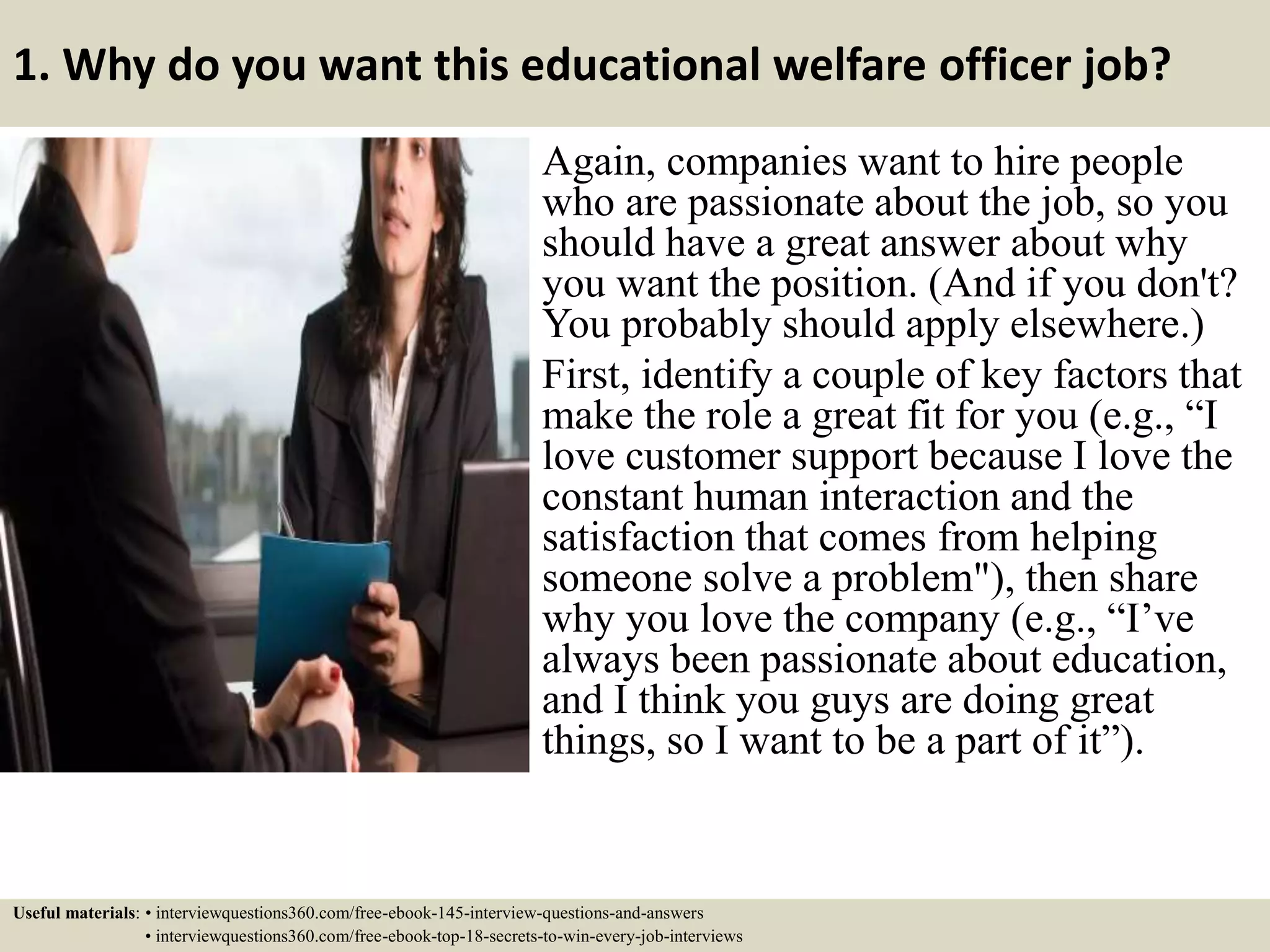 1. Why do you want this educational welfare officer job?
Again, companies want to hire people
who are passionate about the job, so you
should have a great answer about why
you want the position. (And if you don't?
You probably should apply elsewhere.)
First, identify a couple of key factors that
make the role a great fit for you (e.g., “I
love customer support because I love the
constant human interaction and the
satisfaction that comes from helping
someone solve a problem"), then share
why you love the company (e.g., “I’ve
always been passionate about education,
and I think you guys are doing great
things, so I want to be a part of it”).
Useful materials: • interviewquestions360.com/free-ebook-145-interview-questions-and-answers
• interviewquestions360.com/free-ebook-top-18-secrets-to-win-every-job-interviews
 