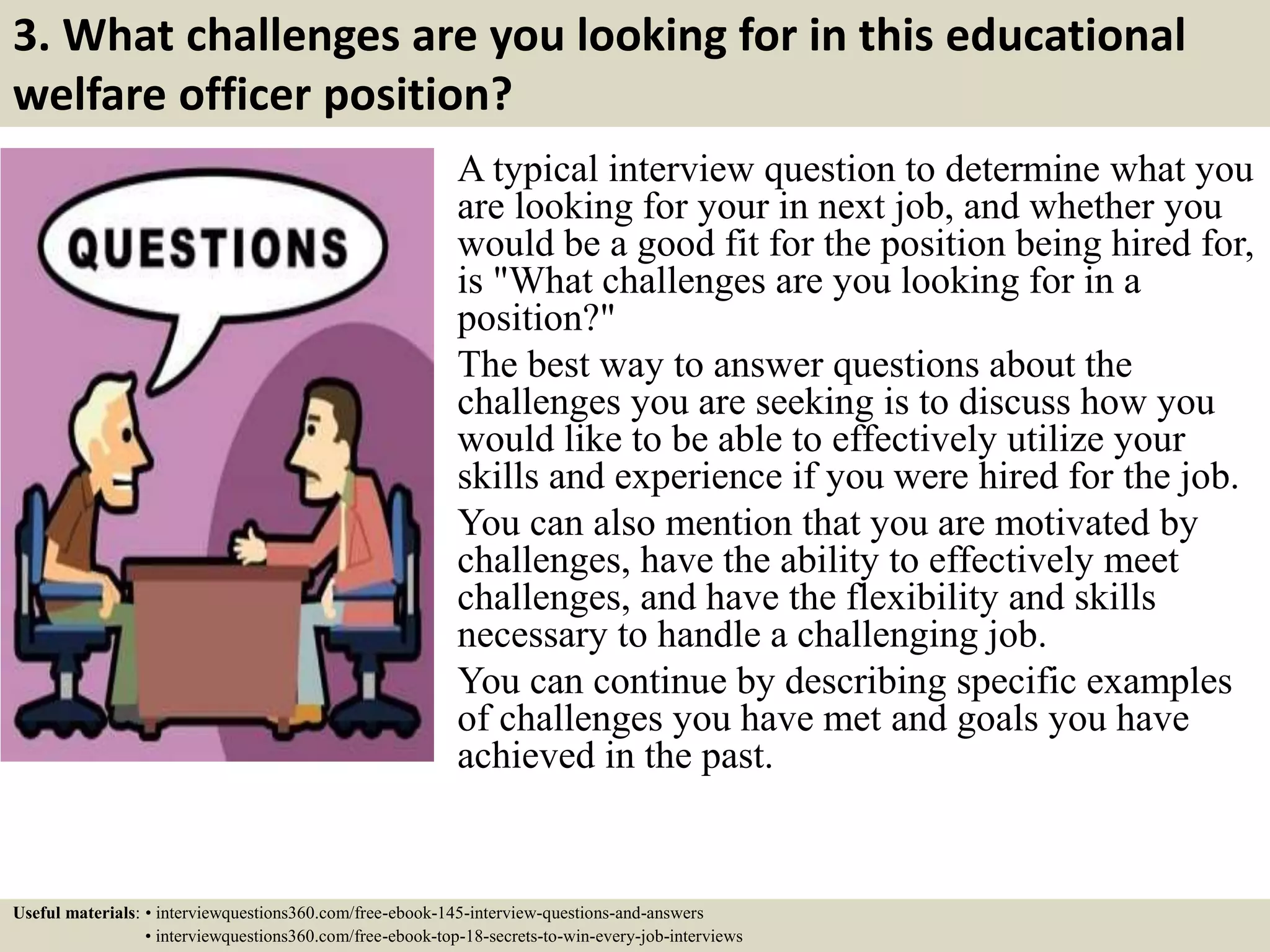 3. What challenges are you looking for in this educational
welfare officer position?
A typical interview question to determine what you
are looking for your in next job, and whether you
would be a good fit for the position being hired for,
is "What challenges are you looking for in a
position?"
The best way to answer questions about the
challenges you are seeking is to discuss how you
would like to be able to effectively utilize your
skills and experience if you were hired for the job.
You can also mention that you are motivated by
challenges, have the ability to effectively meet
challenges, and have the flexibility and skills
necessary to handle a challenging job.
You can continue by describing specific examples
of challenges you have met and goals you have
achieved in the past.
Useful materials: • interviewquestions360.com/free-ebook-145-interview-questions-and-answers
• interviewquestions360.com/free-ebook-top-18-secrets-to-win-every-job-interviews
 