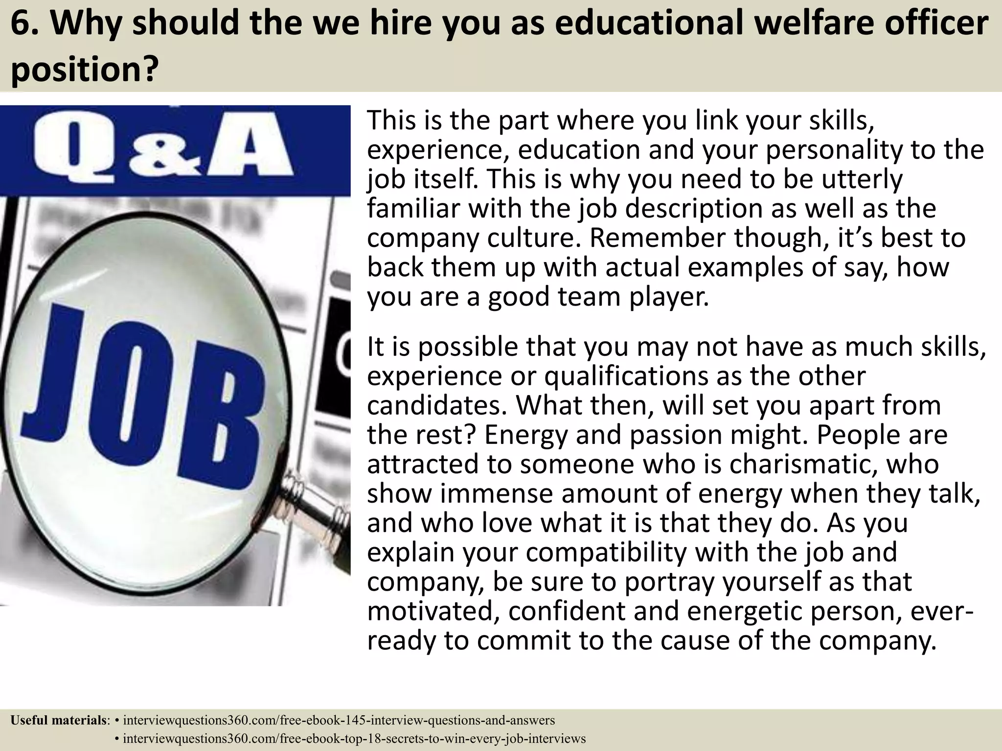 6. Why should the we hire you as educational welfare officer
position?
This is the part where you link your skills,
experience, education and your personality to the
job itself. This is why you need to be utterly
familiar with the job description as well as the
company culture. Remember though, it’s best to
back them up with actual examples of say, how
you are a good team player.
It is possible that you may not have as much skills,
experience or qualifications as the other
candidates. What then, will set you apart from
the rest? Energy and passion might. People are
attracted to someone who is charismatic, who
show immense amount of energy when they talk,
and who love what it is that they do. As you
explain your compatibility with the job and
company, be sure to portray yourself as that
motivated, confident and energetic person, ever-
ready to commit to the cause of the company.
Useful materials: • interviewquestions360.com/free-ebook-145-interview-questions-and-answers
• interviewquestions360.com/free-ebook-top-18-secrets-to-win-every-job-interviews
 
