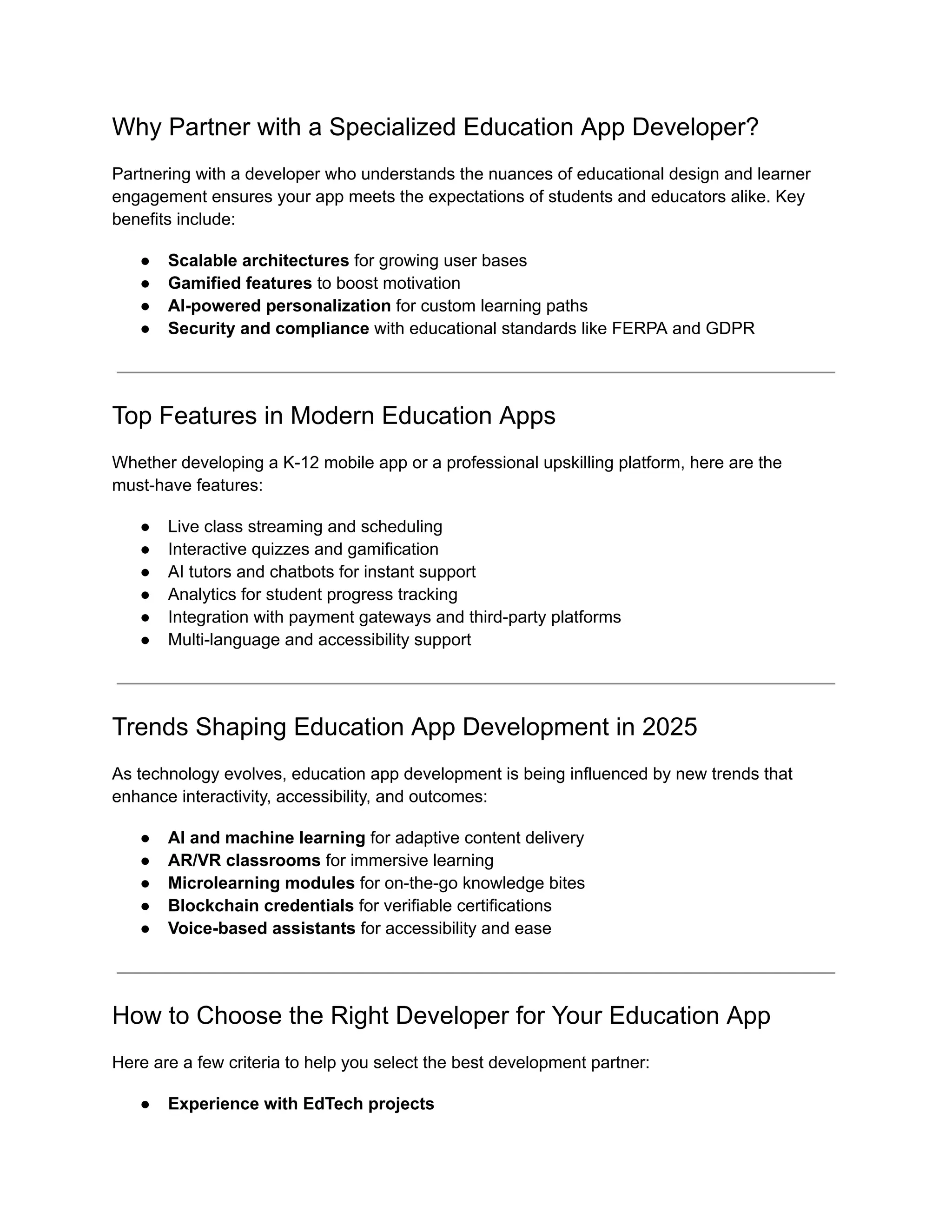 Why Partner with a Specialized Education App Developer?
Partnering with a developer who understands the nuances of educational design and learner
engagement ensures your app meets the expectations of students and educators alike. Key
benefits include:
●​ Scalable architectures for growing user bases
●​ Gamified features to boost motivation
●​ AI-powered personalization for custom learning paths
●​ Security and compliance with educational standards like FERPA and GDPR
Top Features in Modern Education Apps
Whether developing a K-12 mobile app or a professional upskilling platform, here are the
must-have features:
●​ Live class streaming and scheduling
●​ Interactive quizzes and gamification
●​ AI tutors and chatbots for instant support
●​ Analytics for student progress tracking
●​ Integration with payment gateways and third-party platforms
●​ Multi-language and accessibility support
Trends Shaping Education App Development in 2025
As technology evolves, education app development is being influenced by new trends that
enhance interactivity, accessibility, and outcomes:
●​ AI and machine learning for adaptive content delivery
●​ AR/VR classrooms for immersive learning
●​ Microlearning modules for on-the-go knowledge bites
●​ Blockchain credentials for verifiable certifications
●​ Voice-based assistants for accessibility and ease
How to Choose the Right Developer for Your Education App
Here are a few criteria to help you select the best development partner:
●​ Experience with EdTech projects
 