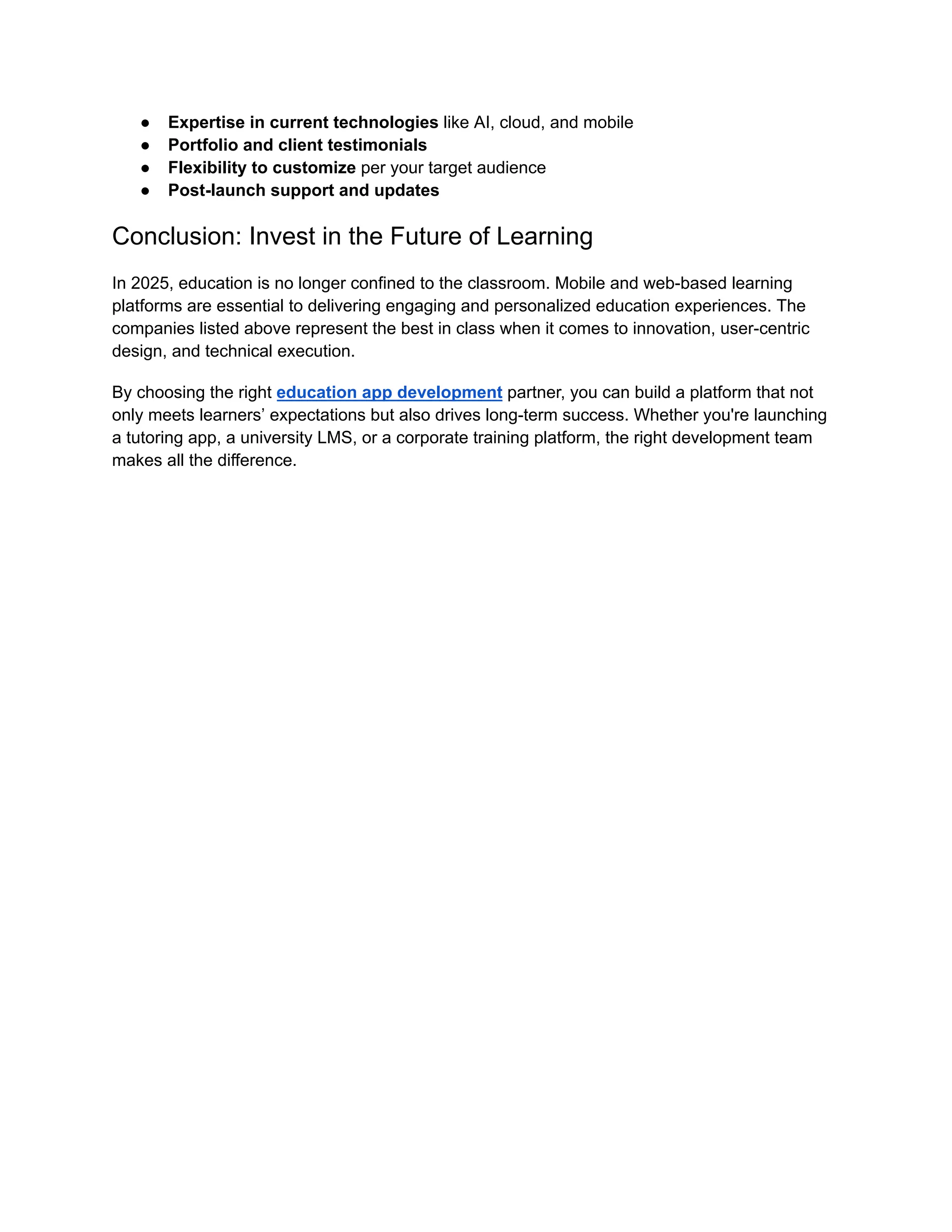 ●​ Expertise in current technologies like AI, cloud, and mobile
●​ Portfolio and client testimonials
●​ Flexibility to customize per your target audience
●​ Post-launch support and updates
Conclusion: Invest in the Future of Learning
In 2025, education is no longer confined to the classroom. Mobile and web-based learning
platforms are essential to delivering engaging and personalized education experiences. The
companies listed above represent the best in class when it comes to innovation, user-centric
design, and technical execution.
By choosing the right education app development partner, you can build a platform that not
only meets learners’ expectations but also drives long-term success. Whether you're launching
a tutoring app, a university LMS, or a corporate training platform, the right development team
makes all the difference.
 