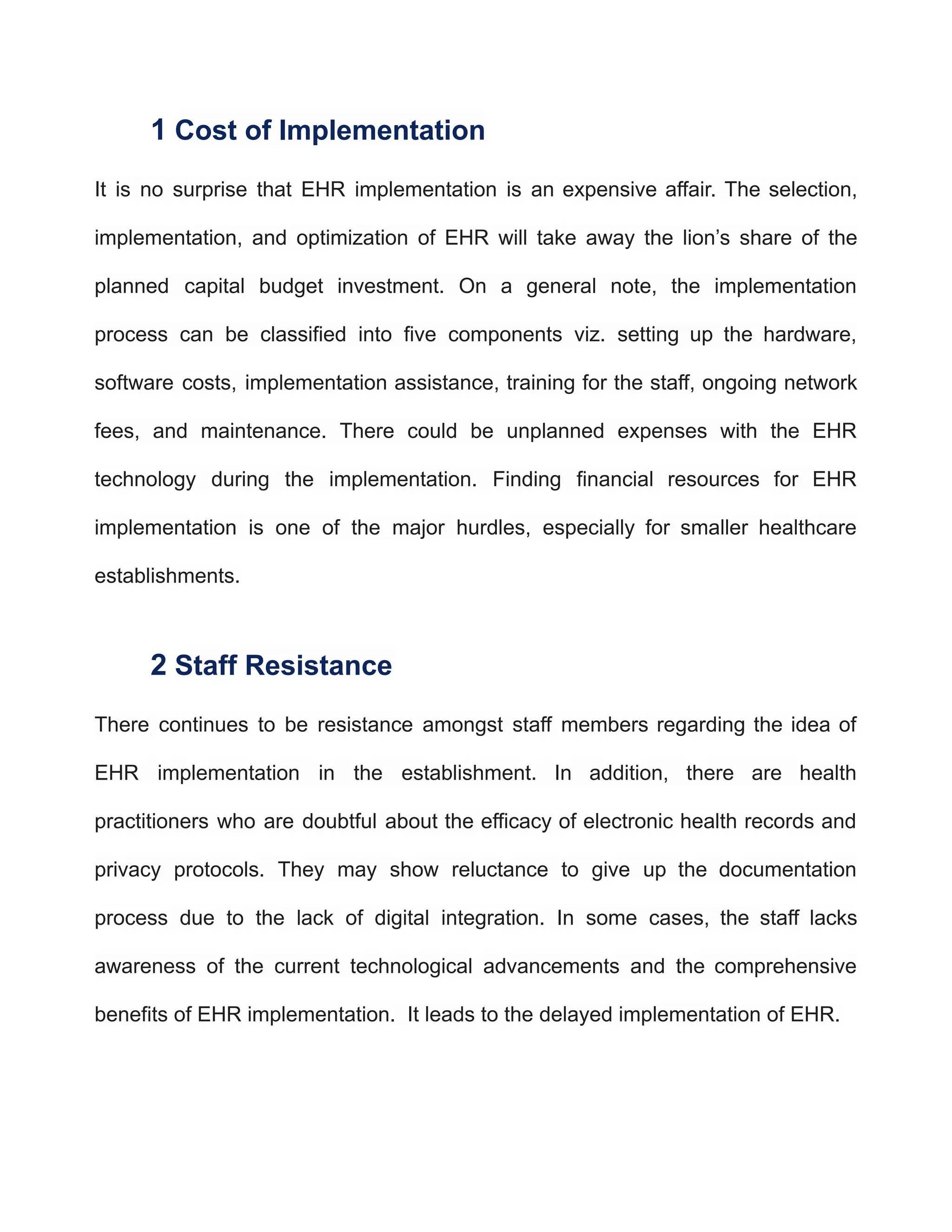 1 Cost of Implementation
It is no surprise that EHR implementation is an expensive affair. The selection,
implementation, and optimization of EHR will take away the lion’s share of the
planned capital budget investment. On a general note, the implementation
process can be classified into five components viz. setting up the hardware,
software costs, implementation assistance, training for the staff, ongoing network
fees, and maintenance. There could be unplanned expenses with the EHR
technology during the implementation. Finding financial resources for EHR
implementation is one of the major hurdles, especially for smaller healthcare
establishments.
2 Staff Resistance
There continues to be resistance amongst staff members regarding the idea of
EHR implementation in the establishment. In addition, there are health
practitioners who are doubtful about the efficacy of electronic health records and
privacy protocols. They may show reluctance to give up the documentation
process due to the lack of digital integration. In some cases, the staff lacks
awareness of the current technological advancements and the comprehensive
benefits of EHR implementation. It leads to the delayed implementation of EHR.
 