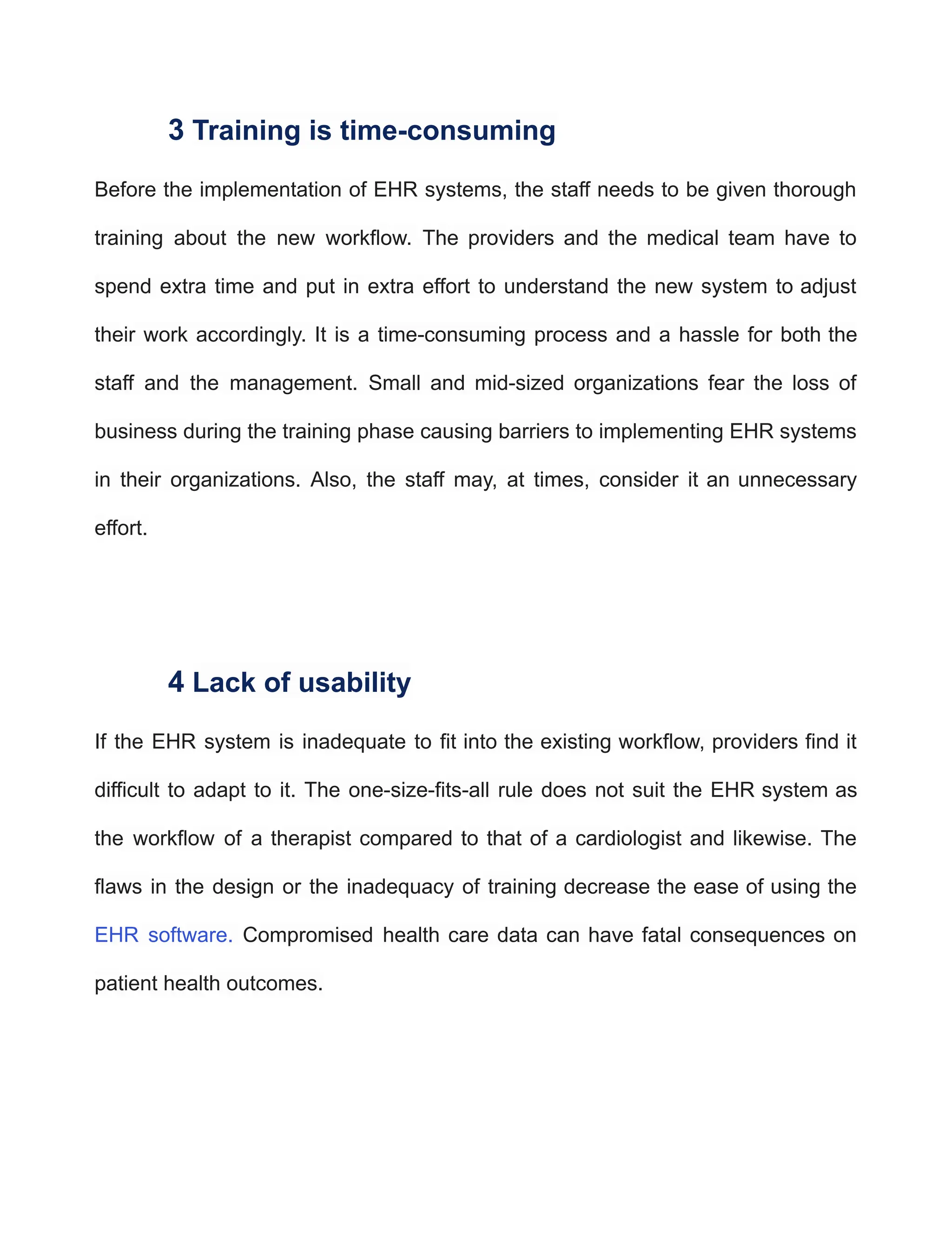 3 Training is time-consuming
Before the implementation of EHR systems, the staff needs to be given thorough
training about the new workflow. The providers and the medical team have to
spend extra time and put in extra effort to understand the new system to adjust
their work accordingly. It is a time-consuming process and a hassle for both the
staff and the management. Small and mid-sized organizations fear the loss of
business during the training phase causing barriers to implementing EHR systems
in their organizations. Also, the staff may, at times, consider it an unnecessary
effort.
4 Lack of usability
If the EHR system is inadequate to fit into the existing workflow, providers find it
difficult to adapt to it. The one-size-fits-all rule does not suit the EHR system as
the workflow of a therapist compared to that of a cardiologist and likewise. The
flaws in the design or the inadequacy of training decrease the ease of using the
EHR software. Compromised health care data can have fatal consequences on
patient health outcomes.
 