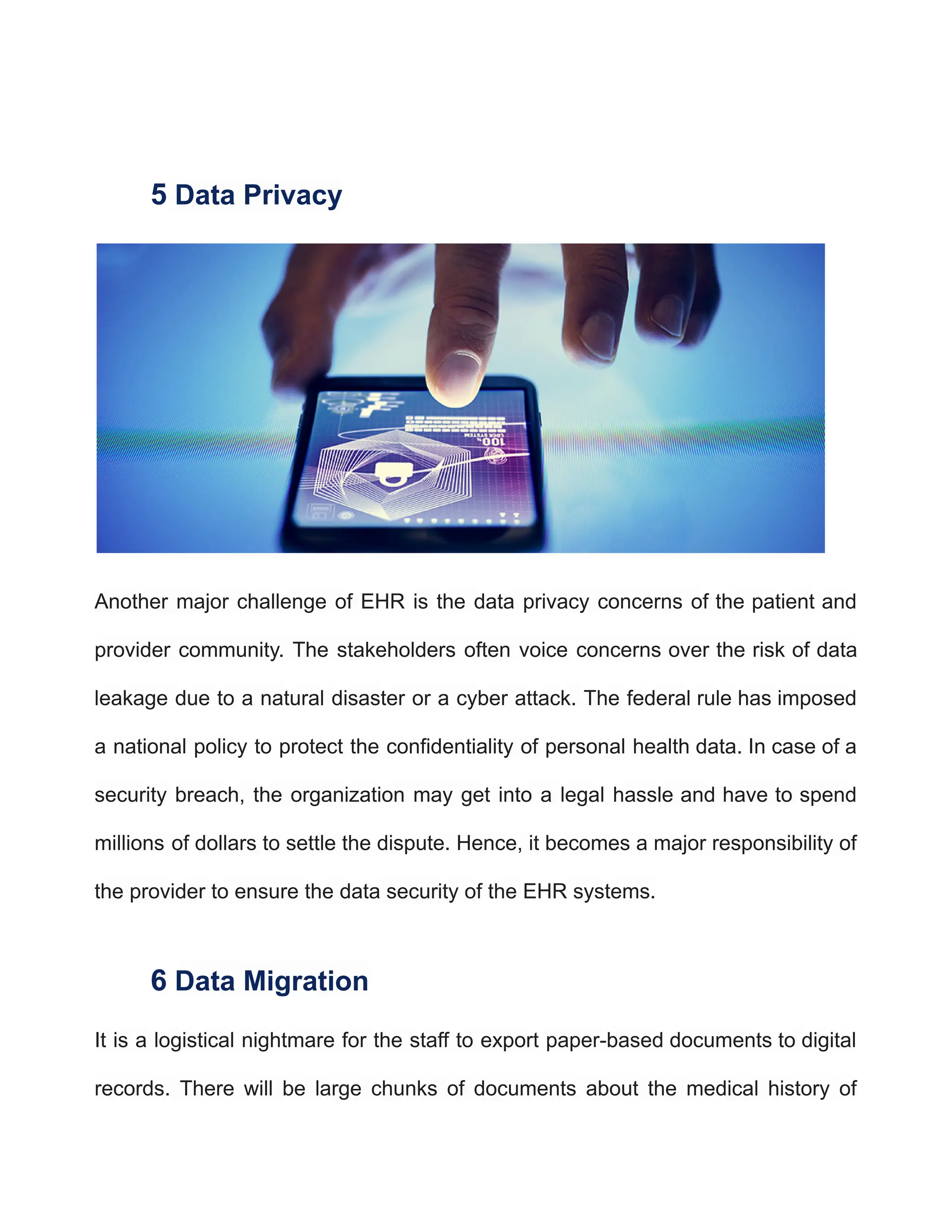 5 Data Privacy
Another major challenge of EHR is the data privacy concerns of the patient and
provider community. The stakeholders often voice concerns over the risk of data
leakage due to a natural disaster or a cyber attack. The federal rule has imposed
a national policy to protect the confidentiality of personal health data. In case of a
security breach, the organization may get into a legal hassle and have to spend
millions of dollars to settle the dispute. Hence, it becomes a major responsibility of
the provider to ensure the data security of the EHR systems.
6 Data Migration
It is a logistical nightmare for the staff to export paper-based documents to digital
records. There will be large chunks of documents about the medical history of
 