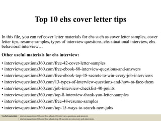 Top 10 ehs cover letter tips
In this file, you can ref cover letter materials for ehs such as cover letter samples, cover
letter tips, resume samples, types of interview questions, ehs situational interview, ehs
behavioral interview…
Other useful materials for ehs interview:
• interviewquestions360.com/free-42-cover-letter-samples
• interviewquestions360.com/free-ebook-80-interview-questions-and-answers
• interviewquestions360.com/free-ebook-top-18-secrets-to-win-every-job-interviews
• interviewquestions360.com/13-types-of-interview-questions-and-how-to-face-them
• interviewquestions360.com/job-interview-checklist-40-points
• interviewquestions360.com/top-8-interview-thank-you-letter-samples
• interviewquestions360.com/free-48-resume-samples
• interviewquestions360.com/top-15-ways-to-search-new-jobs
Useful materials: • interviewquestions360.com/free-ebook-80-interview-questions-and-answers
• interviewquestions360.com/free-ebook-top-18-secrets-to-win-every-job-interviews
 